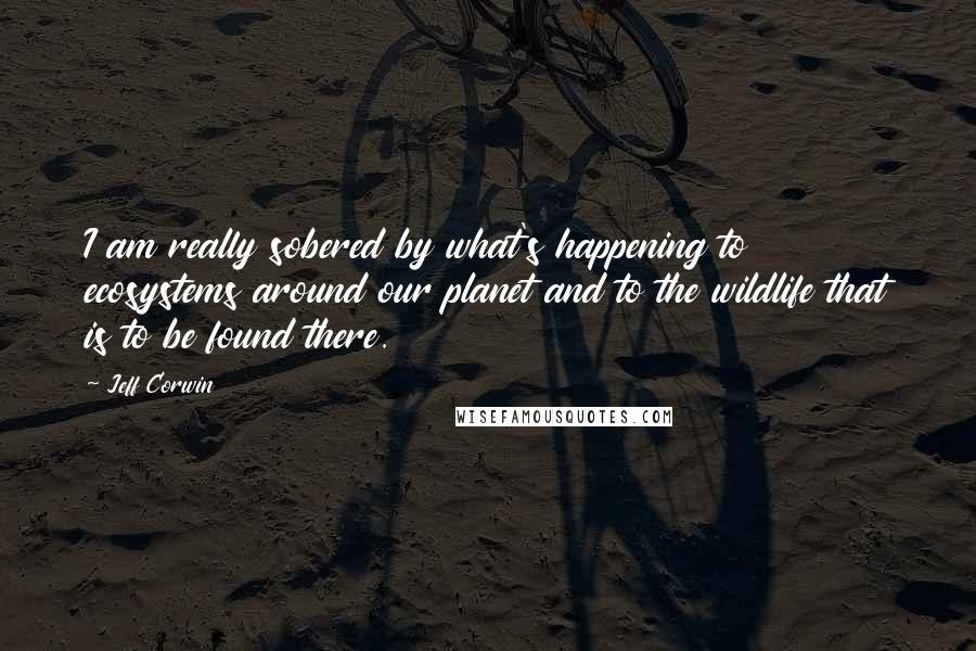 Jeff Corwin Quotes: I am really sobered by what's happening to ecosystems around our planet and to the wildlife that is to be found there.