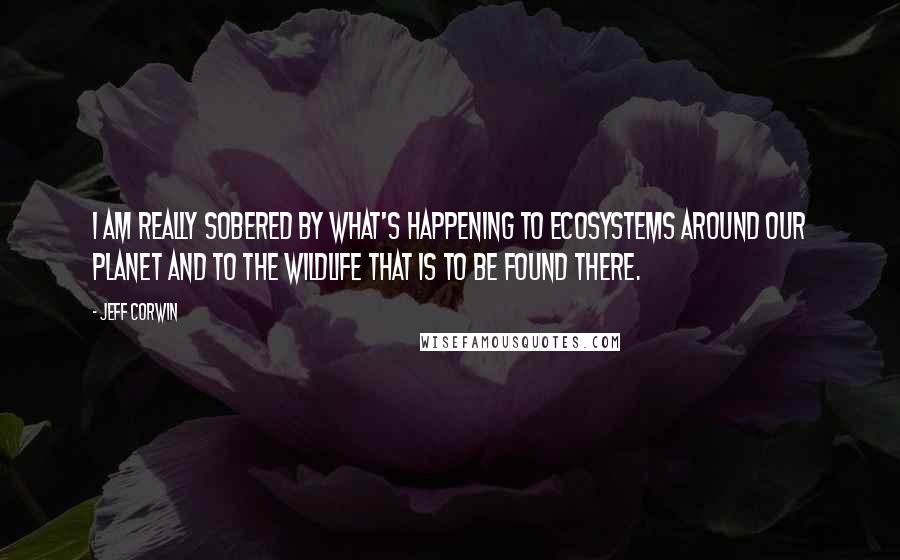 Jeff Corwin Quotes: I am really sobered by what's happening to ecosystems around our planet and to the wildlife that is to be found there.