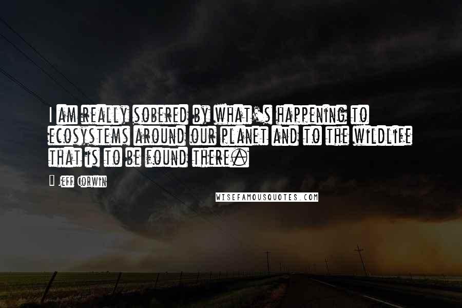 Jeff Corwin Quotes: I am really sobered by what's happening to ecosystems around our planet and to the wildlife that is to be found there.