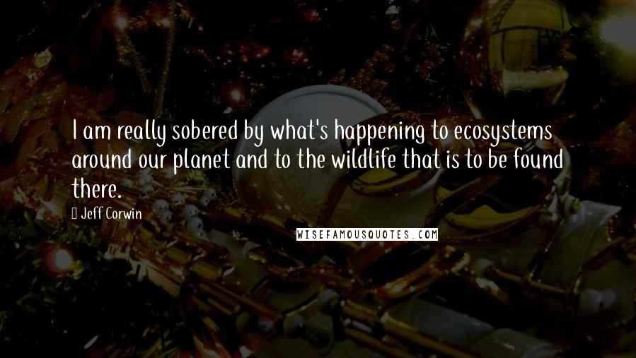 Jeff Corwin Quotes: I am really sobered by what's happening to ecosystems around our planet and to the wildlife that is to be found there.