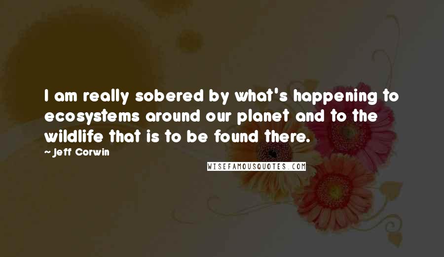 Jeff Corwin Quotes: I am really sobered by what's happening to ecosystems around our planet and to the wildlife that is to be found there.