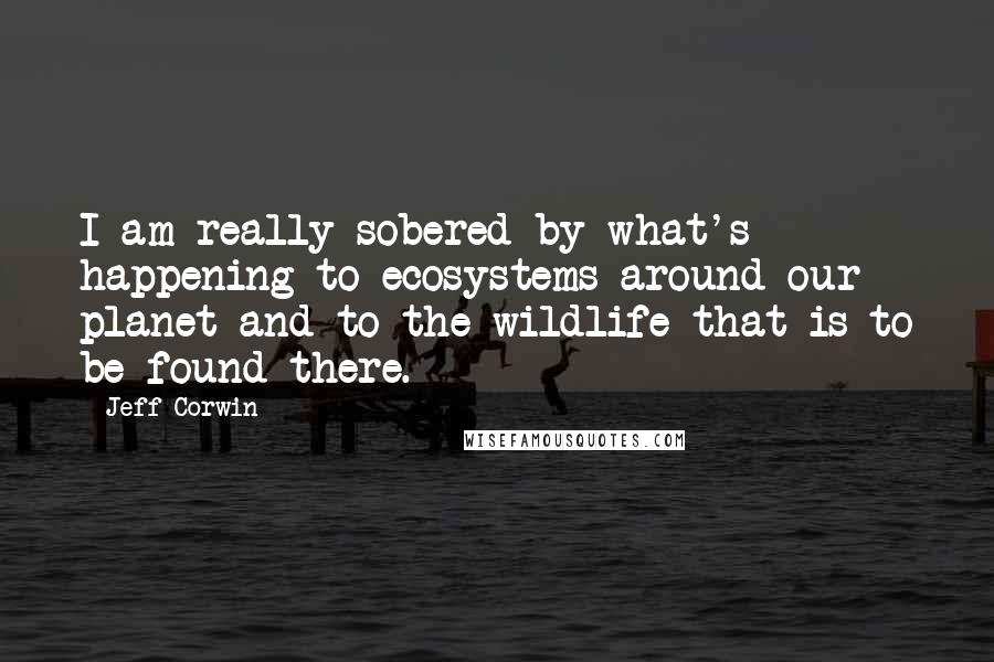 Jeff Corwin Quotes: I am really sobered by what's happening to ecosystems around our planet and to the wildlife that is to be found there.