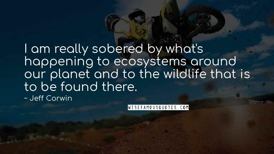 Jeff Corwin Quotes: I am really sobered by what's happening to ecosystems around our planet and to the wildlife that is to be found there.