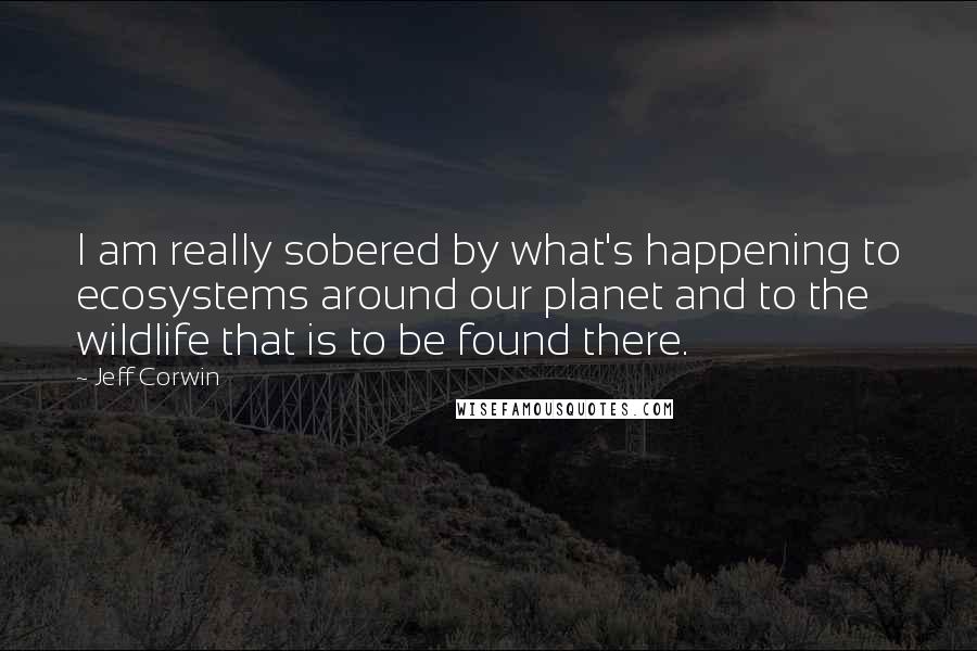 Jeff Corwin Quotes: I am really sobered by what's happening to ecosystems around our planet and to the wildlife that is to be found there.
