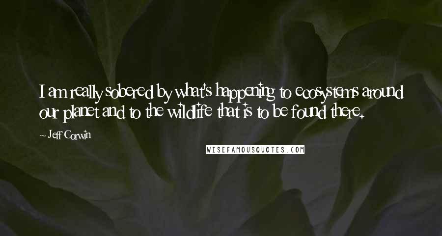 Jeff Corwin Quotes: I am really sobered by what's happening to ecosystems around our planet and to the wildlife that is to be found there.