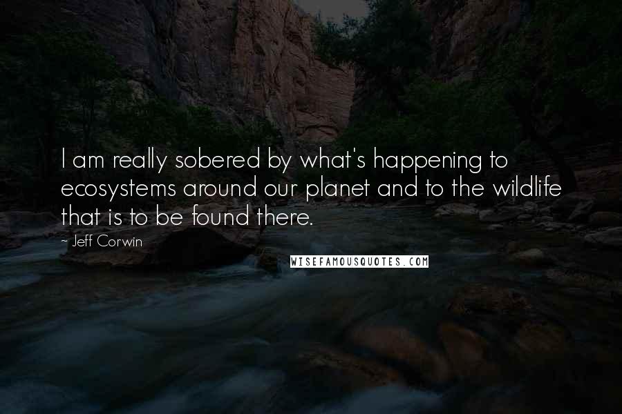 Jeff Corwin Quotes: I am really sobered by what's happening to ecosystems around our planet and to the wildlife that is to be found there.