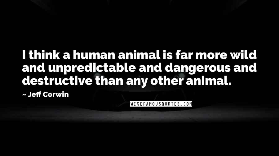 Jeff Corwin Quotes: I think a human animal is far more wild and unpredictable and dangerous and destructive than any other animal.