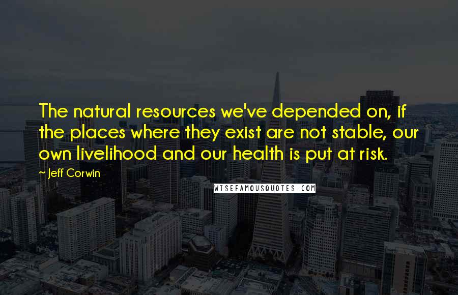 Jeff Corwin Quotes: The natural resources we've depended on, if the places where they exist are not stable, our own livelihood and our health is put at risk.