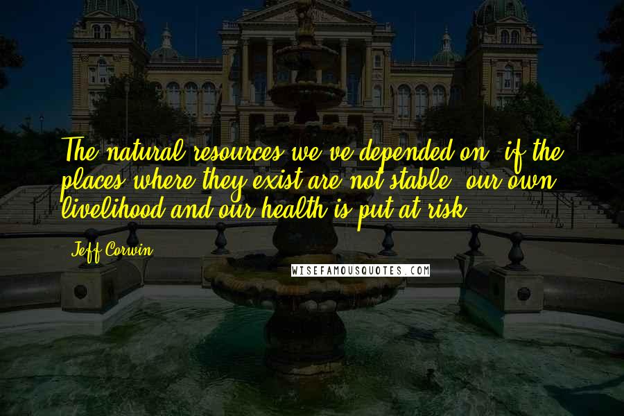 Jeff Corwin Quotes: The natural resources we've depended on, if the places where they exist are not stable, our own livelihood and our health is put at risk.