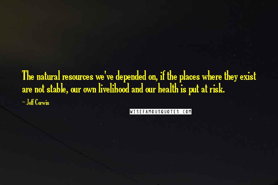 Jeff Corwin Quotes: The natural resources we've depended on, if the places where they exist are not stable, our own livelihood and our health is put at risk.