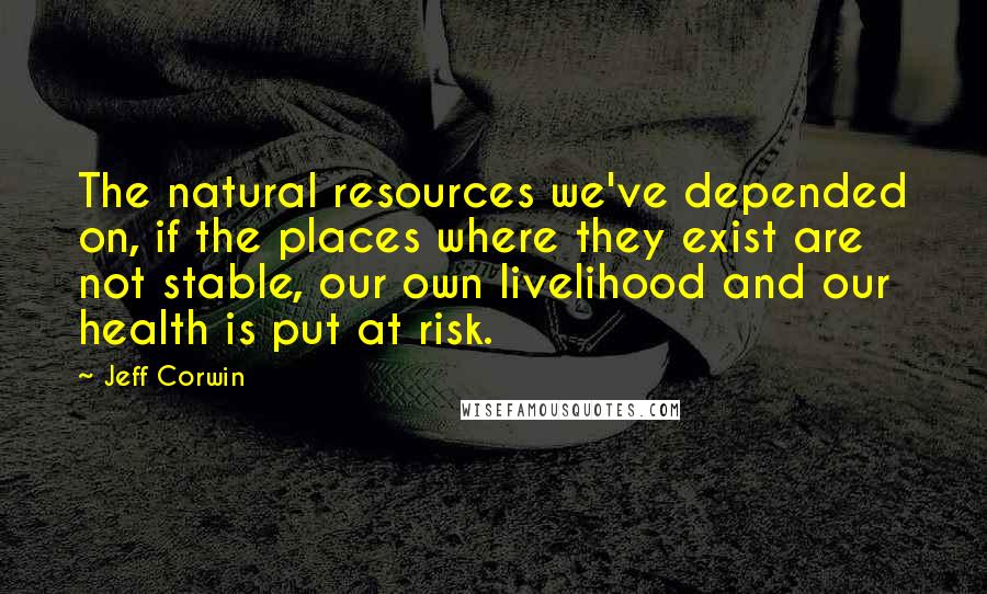 Jeff Corwin Quotes: The natural resources we've depended on, if the places where they exist are not stable, our own livelihood and our health is put at risk.