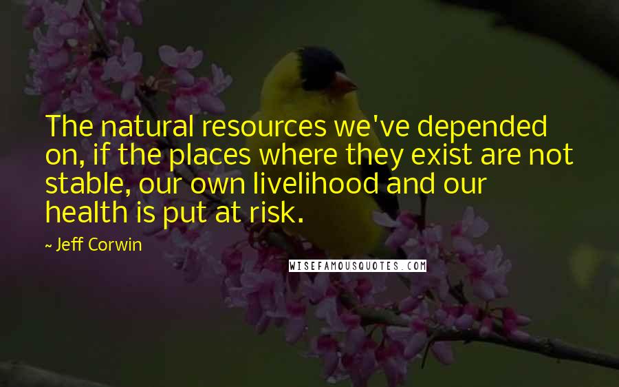 Jeff Corwin Quotes: The natural resources we've depended on, if the places where they exist are not stable, our own livelihood and our health is put at risk.