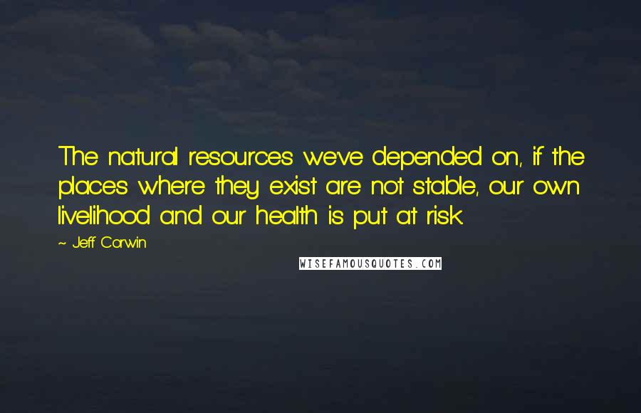 Jeff Corwin Quotes: The natural resources we've depended on, if the places where they exist are not stable, our own livelihood and our health is put at risk.