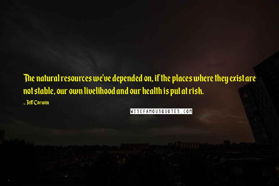 Jeff Corwin Quotes: The natural resources we've depended on, if the places where they exist are not stable, our own livelihood and our health is put at risk.