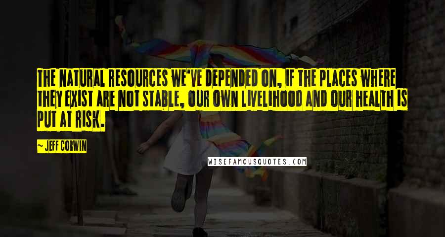 Jeff Corwin Quotes: The natural resources we've depended on, if the places where they exist are not stable, our own livelihood and our health is put at risk.