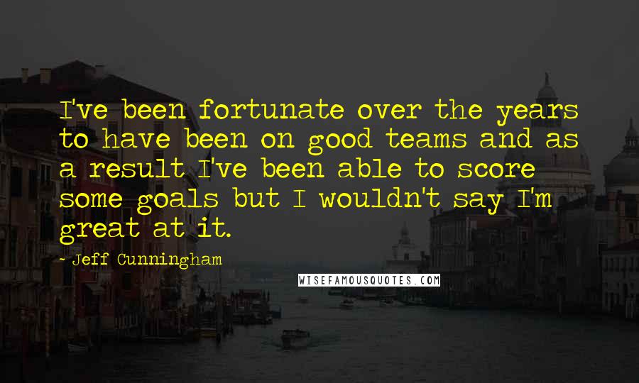 Jeff Cunningham Quotes: I've been fortunate over the years to have been on good teams and as a result I've been able to score some goals but I wouldn't say I'm great at it.