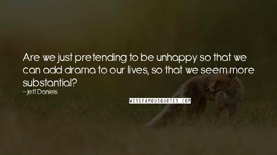Jeff Daniels Quotes: Are we just pretending to be unhappy so that we can add drama to our lives, so that we seem more substantial?
