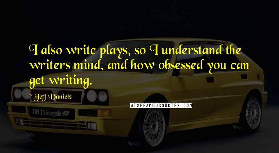 Jeff Daniels Quotes: I also write plays, so I understand the writers mind, and how obsessed you can get writing.