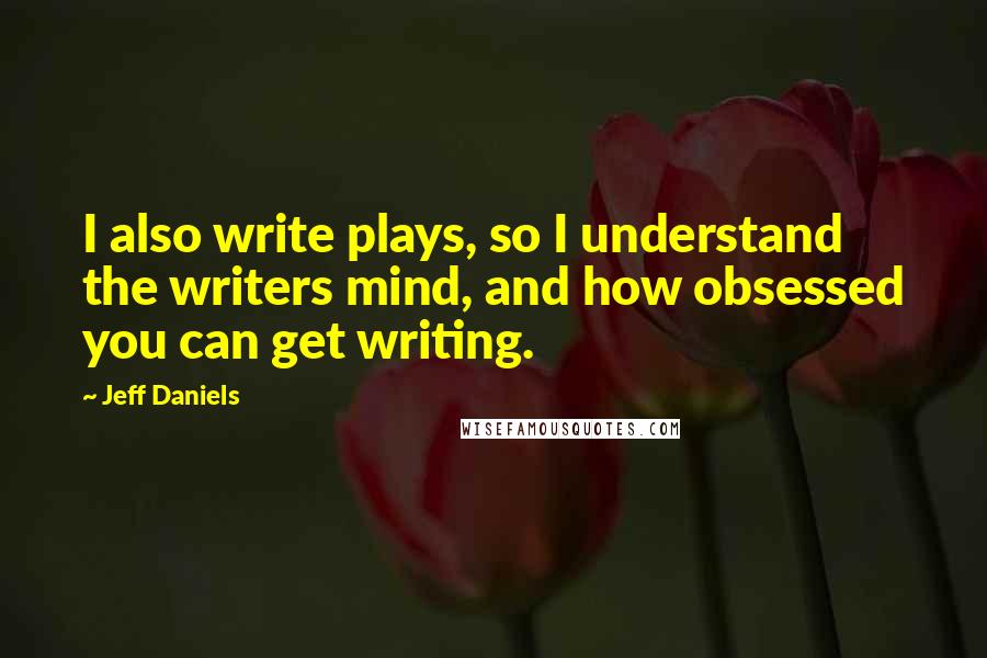 Jeff Daniels Quotes: I also write plays, so I understand the writers mind, and how obsessed you can get writing.