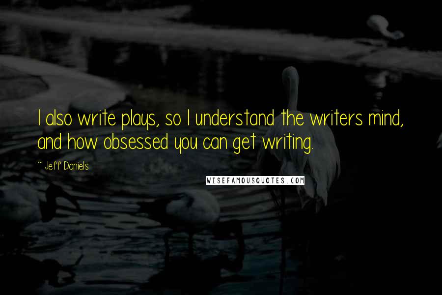 Jeff Daniels Quotes: I also write plays, so I understand the writers mind, and how obsessed you can get writing.