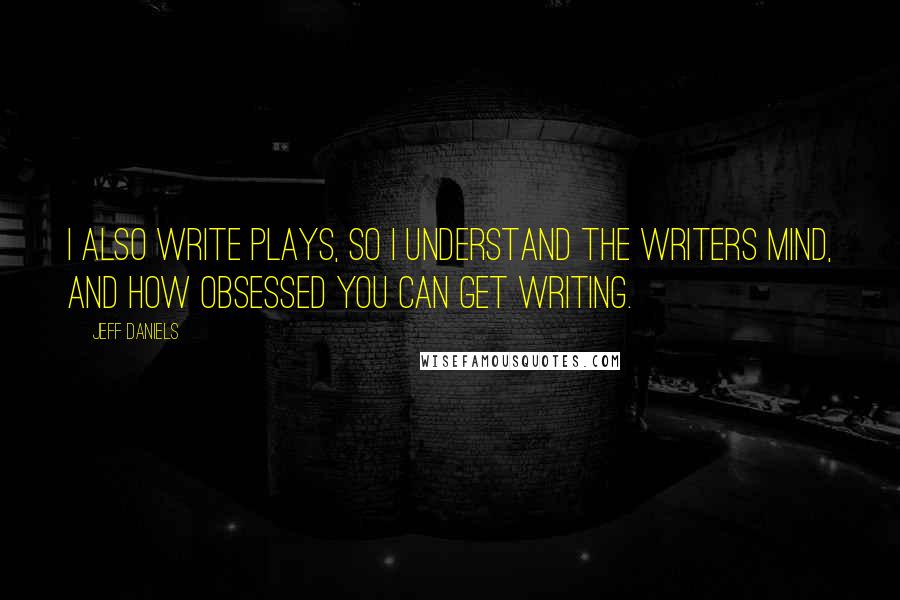 Jeff Daniels Quotes: I also write plays, so I understand the writers mind, and how obsessed you can get writing.