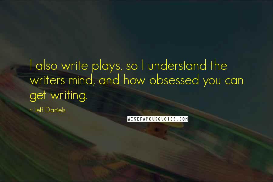 Jeff Daniels Quotes: I also write plays, so I understand the writers mind, and how obsessed you can get writing.