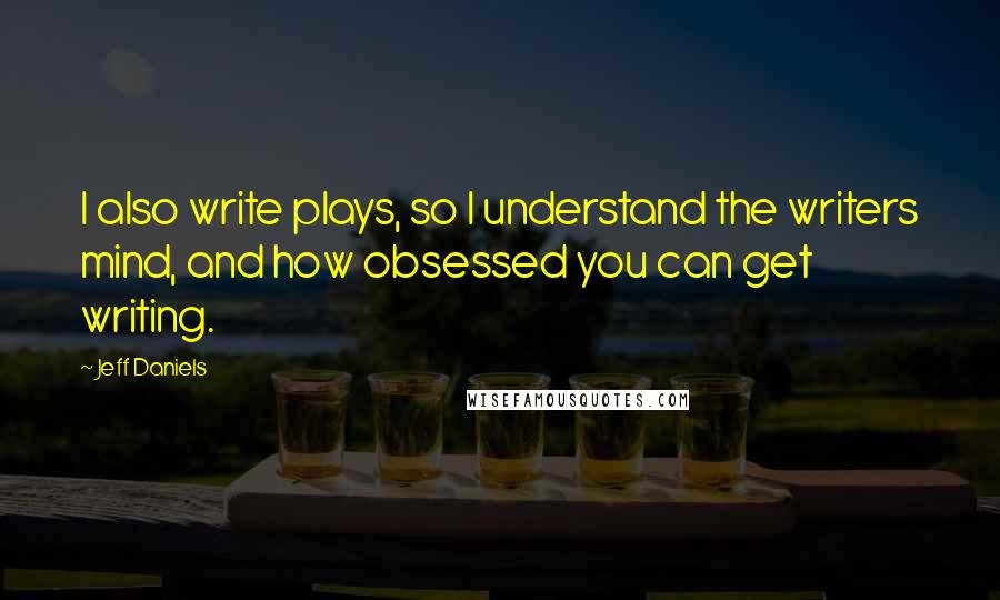 Jeff Daniels Quotes: I also write plays, so I understand the writers mind, and how obsessed you can get writing.