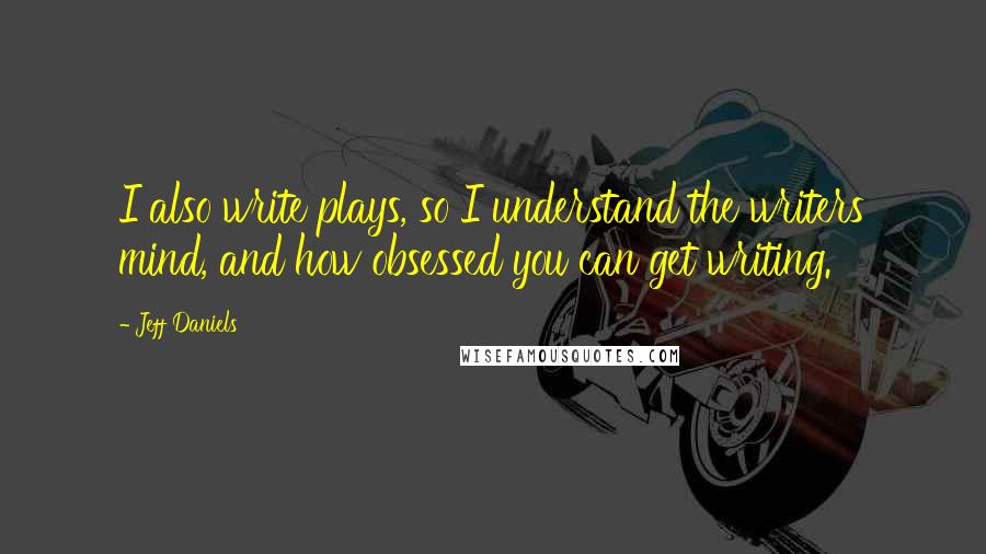 Jeff Daniels Quotes: I also write plays, so I understand the writers mind, and how obsessed you can get writing.