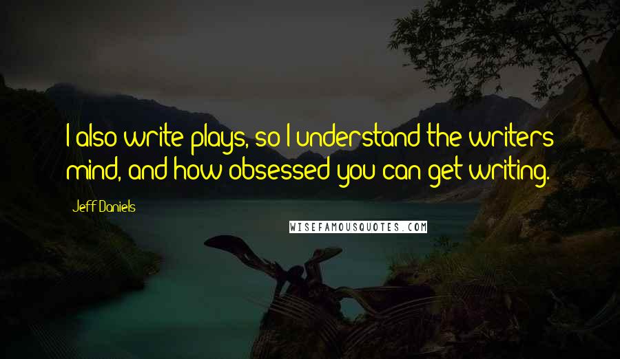 Jeff Daniels Quotes: I also write plays, so I understand the writers mind, and how obsessed you can get writing.