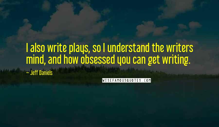 Jeff Daniels Quotes: I also write plays, so I understand the writers mind, and how obsessed you can get writing.