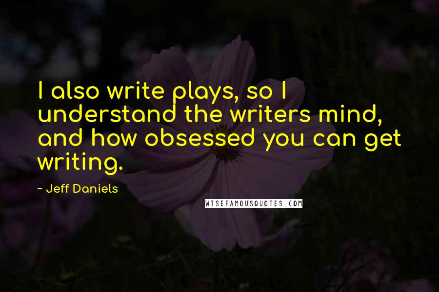 Jeff Daniels Quotes: I also write plays, so I understand the writers mind, and how obsessed you can get writing.