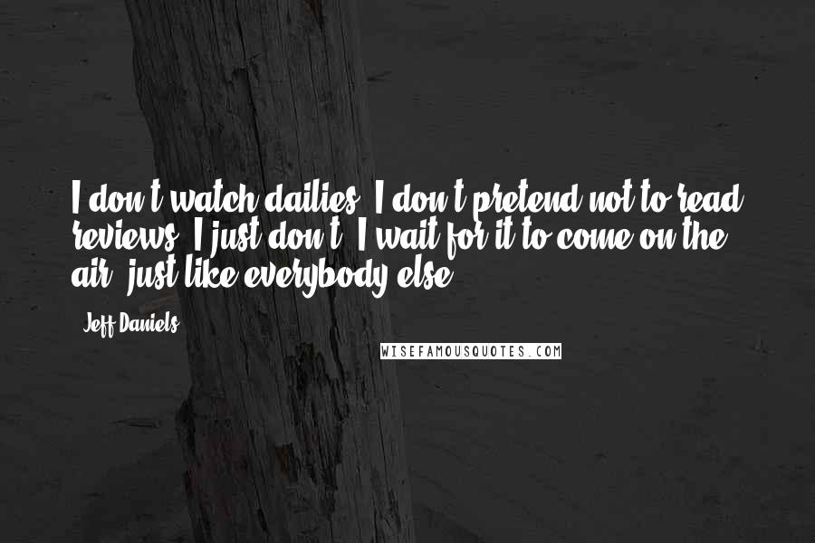Jeff Daniels Quotes: I don't watch dailies. I don't pretend not to read reviews, I just don't. I wait for it to come on the air, just like everybody else.