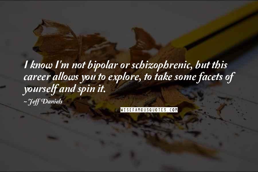 Jeff Daniels Quotes: I know I'm not bipolar or schizophrenic, but this career allows you to explore, to take some facets of yourself and spin it.