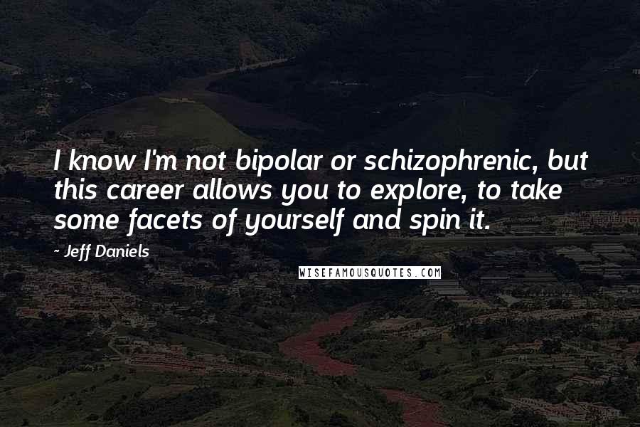 Jeff Daniels Quotes: I know I'm not bipolar or schizophrenic, but this career allows you to explore, to take some facets of yourself and spin it.