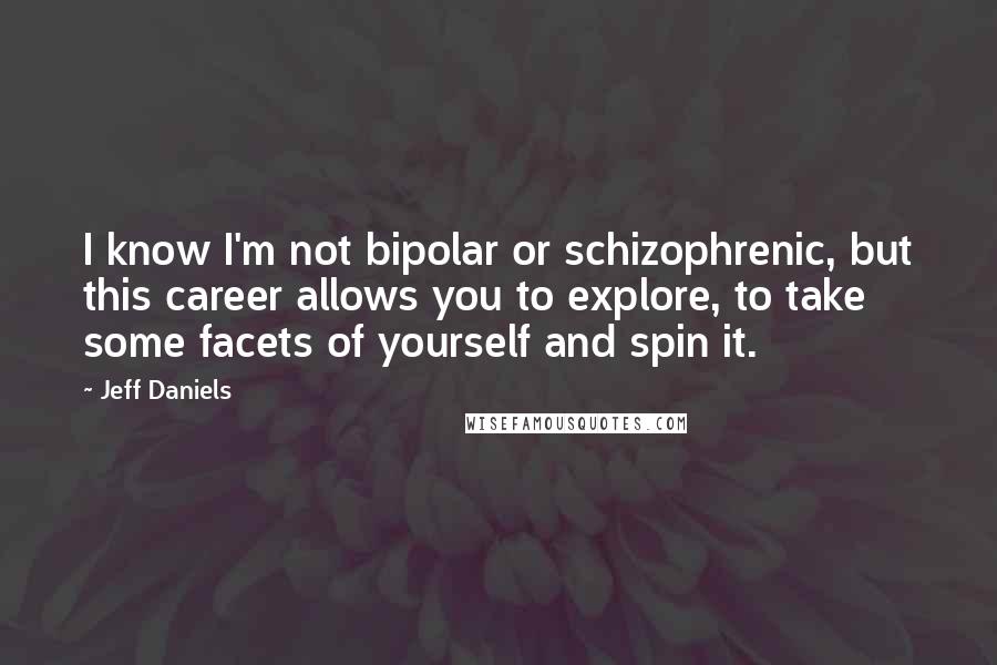 Jeff Daniels Quotes: I know I'm not bipolar or schizophrenic, but this career allows you to explore, to take some facets of yourself and spin it.