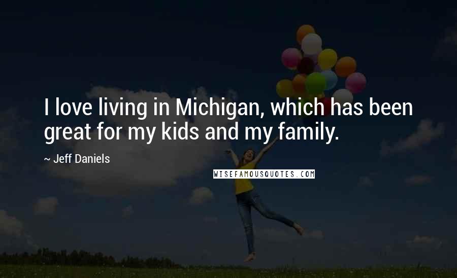 Jeff Daniels Quotes: I love living in Michigan, which has been great for my kids and my family.