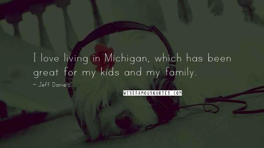 Jeff Daniels Quotes: I love living in Michigan, which has been great for my kids and my family.
