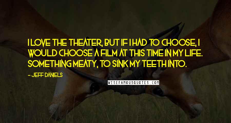 Jeff Daniels Quotes: I love the theater, but if I had to choose, I would choose a film at this time in my life. Something meaty, to sink my teeth into.