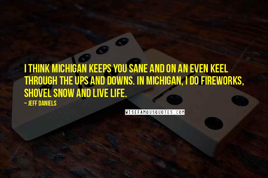 Jeff Daniels Quotes: I think Michigan keeps you sane and on an even keel through the ups and downs. In Michigan, I do fireworks, shovel snow and live life.