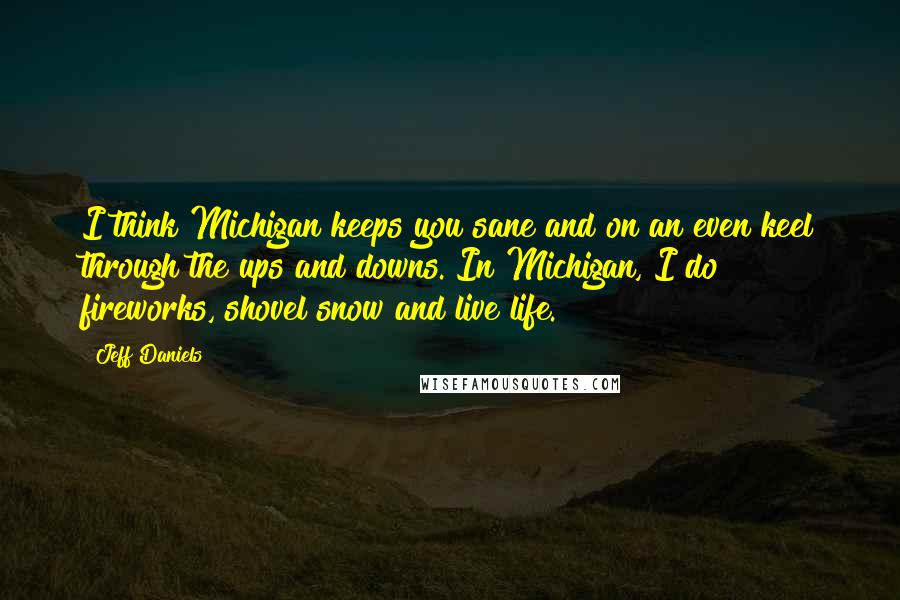 Jeff Daniels Quotes: I think Michigan keeps you sane and on an even keel through the ups and downs. In Michigan, I do fireworks, shovel snow and live life.