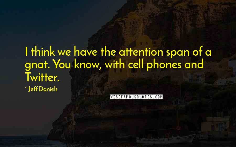 Jeff Daniels Quotes: I think we have the attention span of a gnat. You know, with cell phones and Twitter.