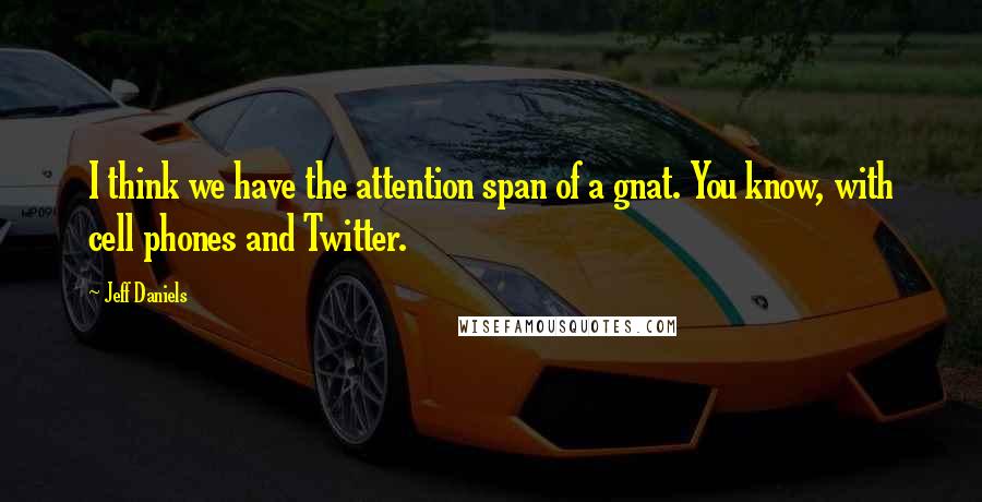 Jeff Daniels Quotes: I think we have the attention span of a gnat. You know, with cell phones and Twitter.