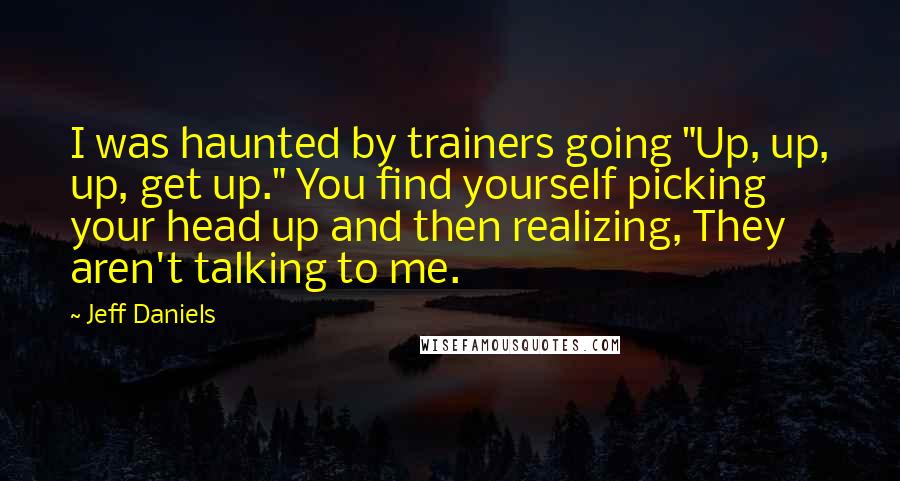 Jeff Daniels Quotes: I was haunted by trainers going "Up, up, up, get up." You find yourself picking your head up and then realizing, They aren't talking to me.