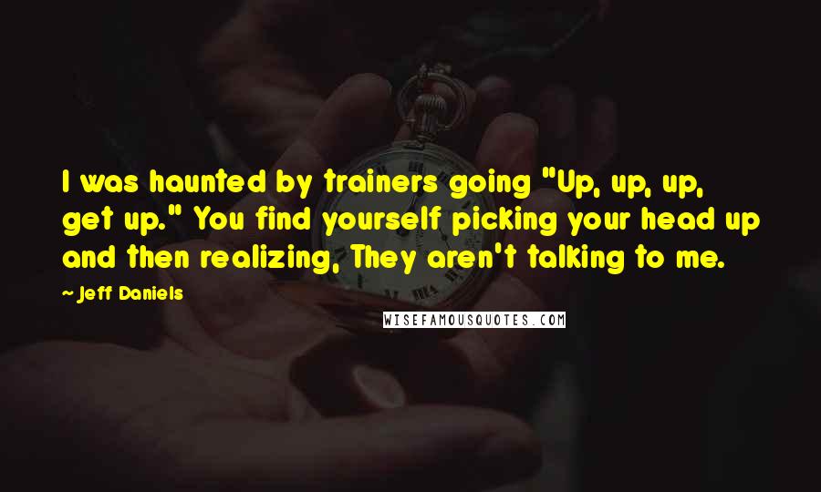 Jeff Daniels Quotes: I was haunted by trainers going "Up, up, up, get up." You find yourself picking your head up and then realizing, They aren't talking to me.