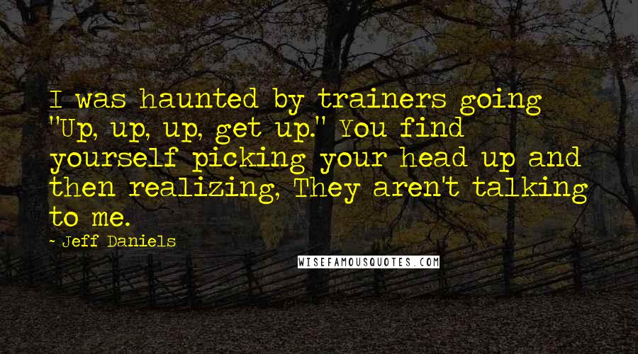 Jeff Daniels Quotes: I was haunted by trainers going "Up, up, up, get up." You find yourself picking your head up and then realizing, They aren't talking to me.