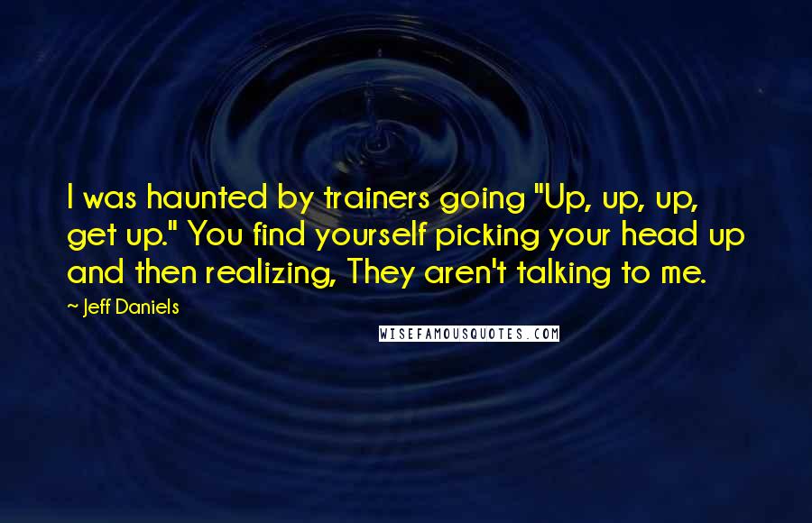 Jeff Daniels Quotes: I was haunted by trainers going "Up, up, up, get up." You find yourself picking your head up and then realizing, They aren't talking to me.