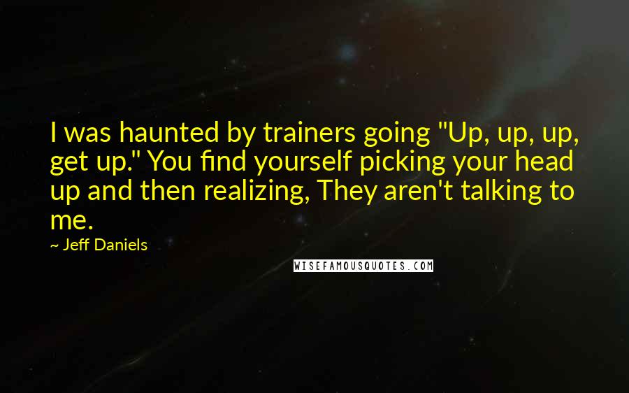 Jeff Daniels Quotes: I was haunted by trainers going "Up, up, up, get up." You find yourself picking your head up and then realizing, They aren't talking to me.