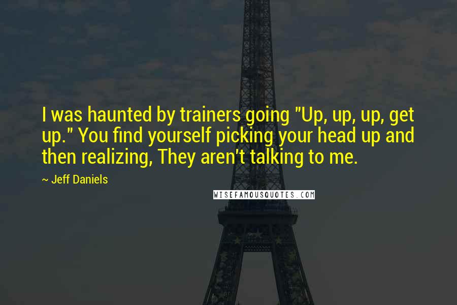 Jeff Daniels Quotes: I was haunted by trainers going "Up, up, up, get up." You find yourself picking your head up and then realizing, They aren't talking to me.