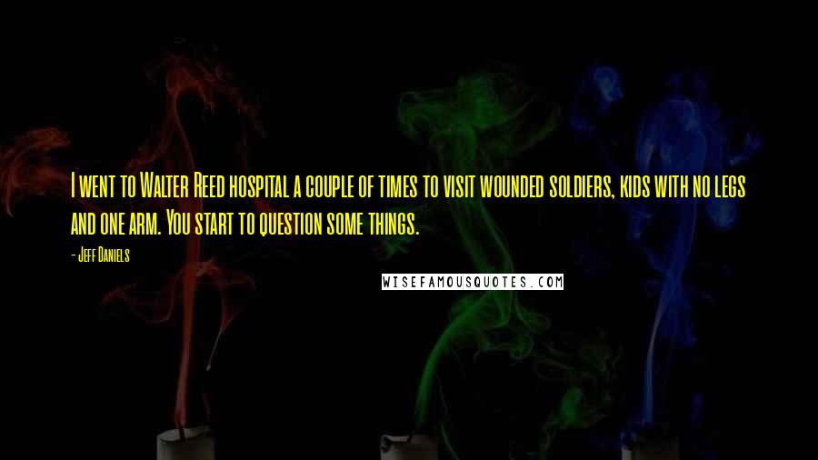 Jeff Daniels Quotes: I went to Walter Reed hospital a couple of times to visit wounded soldiers, kids with no legs and one arm. You start to question some things.