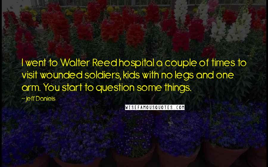 Jeff Daniels Quotes: I went to Walter Reed hospital a couple of times to visit wounded soldiers, kids with no legs and one arm. You start to question some things.